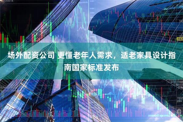 场外配资公司 更懂老年人需求，适老家具设计指南国家标准发布