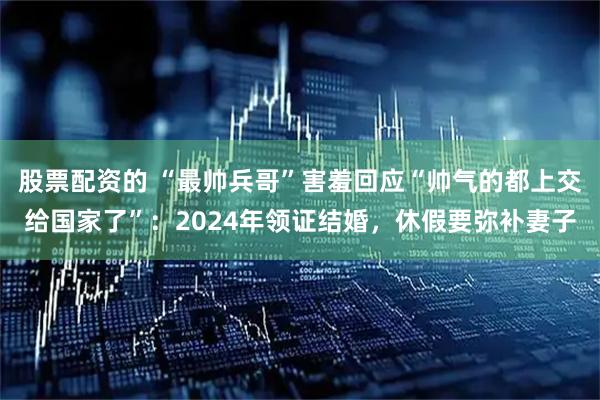 股票配资的 “最帅兵哥”害羞回应“帅气的都上交给国家了”：2024年领证结婚，休假要弥补妻子
