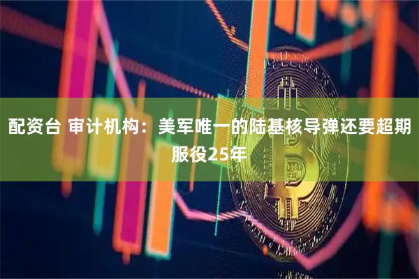 配资台 审计机构：美军唯一的陆基核导弹还要超期服役25年