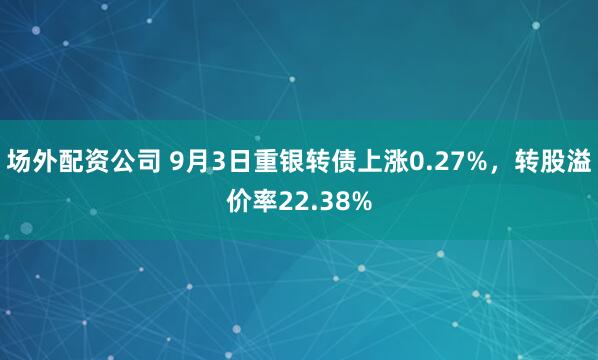 场外配资公司 9月3日重银转债上涨0.27%，转股溢价率22.38%