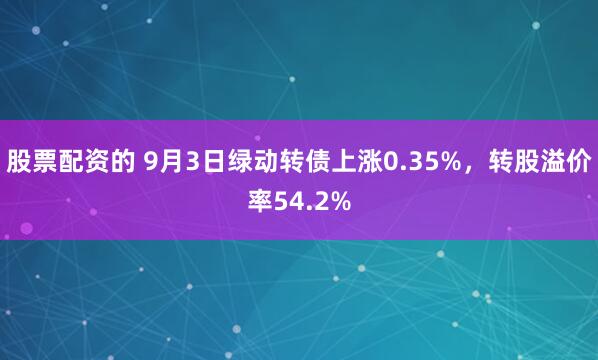 股票配资的 9月3日绿动转债上涨0.35%，转股溢价率54.2%
