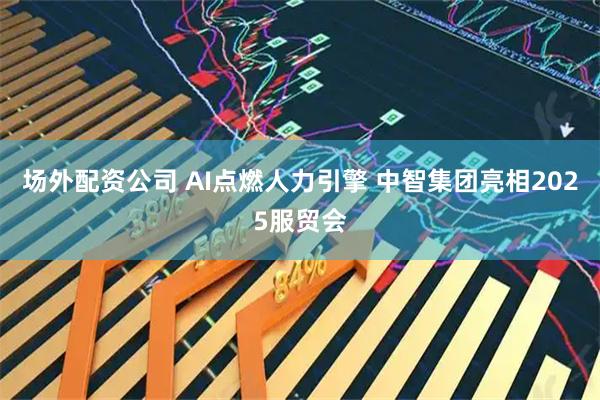 场外配资公司 AI点燃人力引擎 中智集团亮相2025服贸会