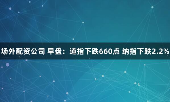 场外配资公司 早盘：道指下跌660点 纳指下跌2.2%