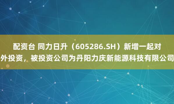 配资台 同力日升（605286.SH）新增一起对外投资，被投资公司为丹阳力庆新能源科技有限公司