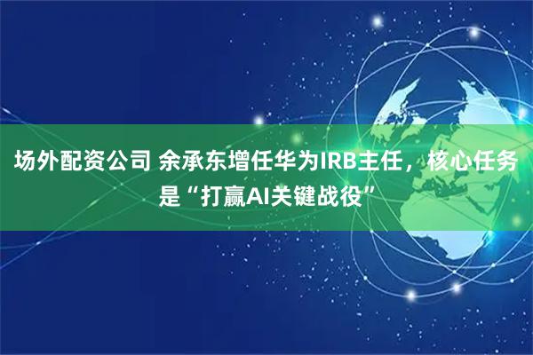 场外配资公司 余承东增任华为IRB主任，核心任务是“打赢AI关键战役”