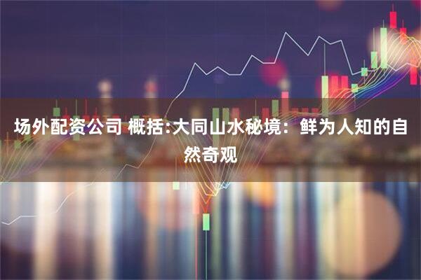 场外配资公司 概括:大同山水秘境：鲜为人知的自然奇观