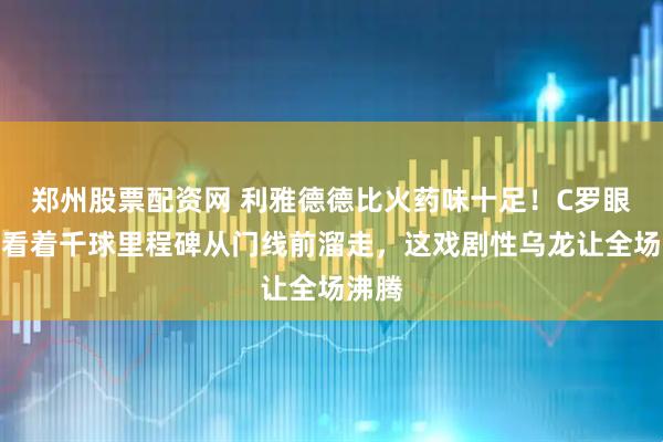 郑州股票配资网 利雅德德比火药味十足！C罗眼睁睁看着千球里程碑从门线前溜走，这戏剧性乌龙让全场沸腾