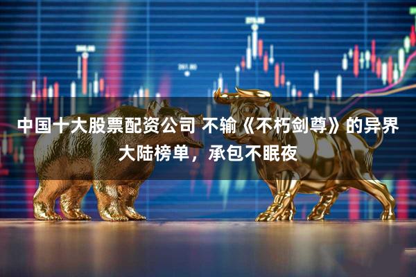 中国十大股票配资公司 不输《不朽剑尊》的异界大陆榜单，承包不眠夜