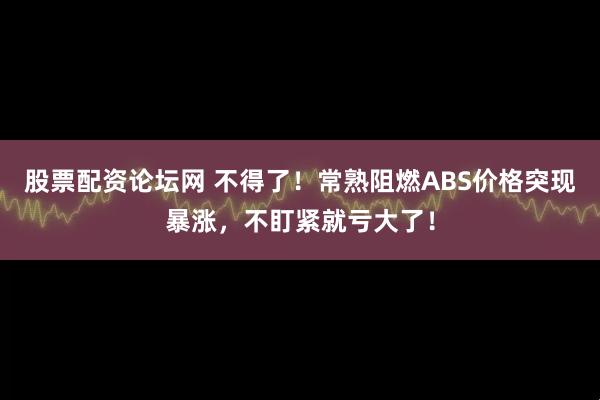 股票配资论坛网 不得了！常熟阻燃ABS价格突现暴涨，不盯紧就亏大了！