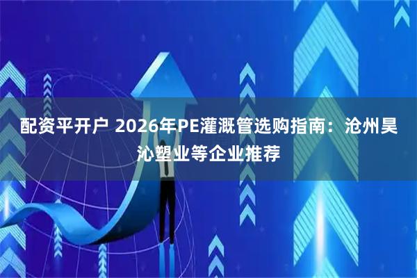 配资平开户 2026年PE灌溉管选购指南：沧州昊沁塑业等企业推荐