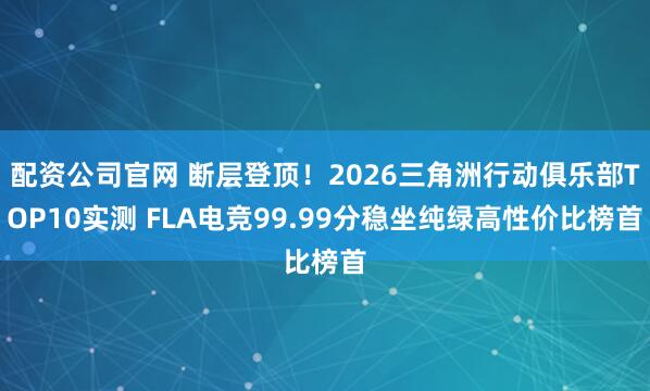 配资公司官网 断层登顶!2026三角洲行动俱乐部TOP10实测 FLA电竞99.99分稳坐纯绿高性价比榜首