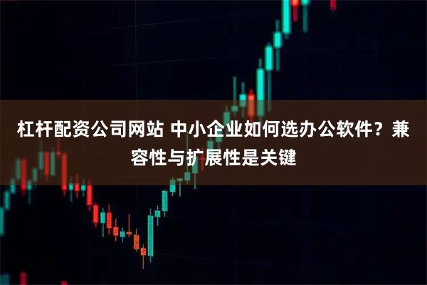 杠杆配资公司网站 中小企业如何选办公软件？兼容性与扩展性是关键