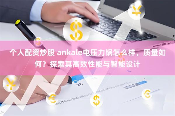 个人配资炒股 ankale电压力锅怎么样，质量如何？探索其高效性能与智能设计