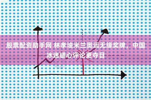 股票配资助手网 林孝埈米兰奥运无缘奖牌,中国冰迷暖心评论更夺目