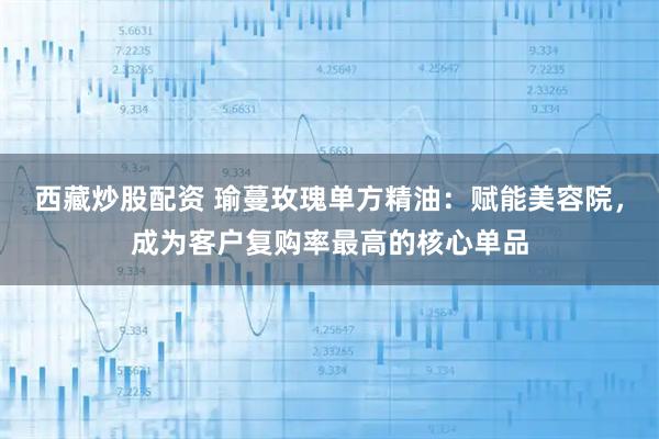 西藏炒股配资 瑜蔓玫瑰单方精油：赋能美容院，成为客户复购率最高的核心单品