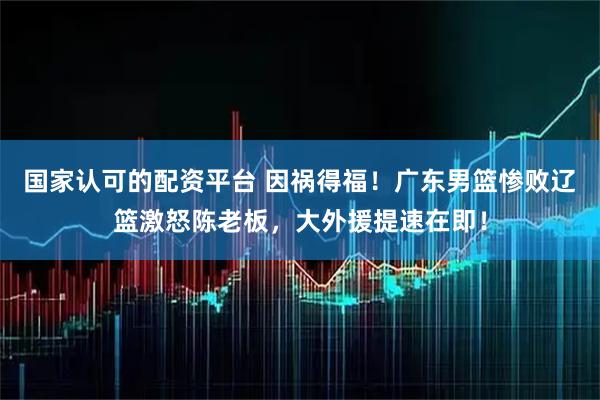 国家认可的配资平台 因祸得福！广东男篮惨败辽篮激怒陈老板，大外援提速在即！