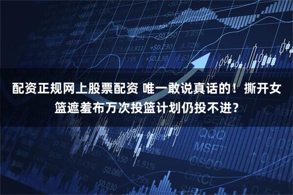 配资正规网上股票配资 唯一敢说真话的！撕开女篮遮羞布万次投篮计划仍投不进？