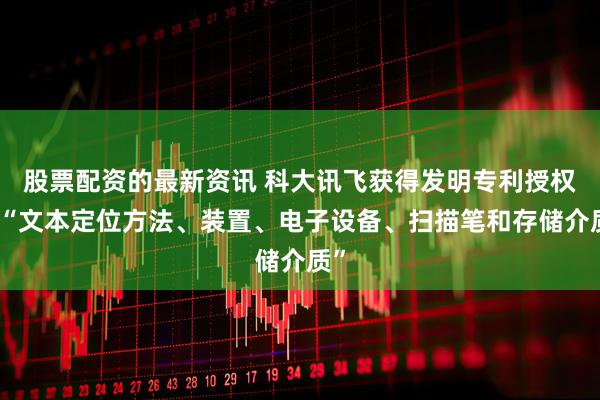 股票配资的最新资讯 科大讯飞获得发明专利授权：“文本定位方法、装置、电子设备、扫描笔和存储介质”