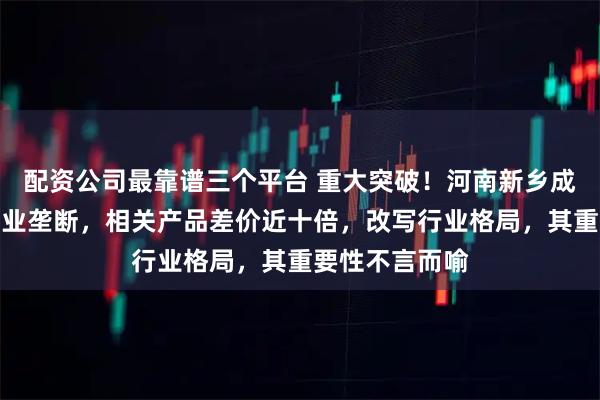 配资公司最靠谱三个平台 重大突破！河南新乡成功打破日本产业垄断，相关产品差价近十倍，改写行业格局，其重要性不言而喻