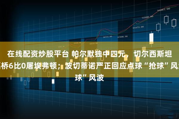 在线配资炒股平台 帕尔默独中四元,切尔西斯坦福桥6比0屠埃弗顿;波切蒂诺严正回应点球“抢球”风波