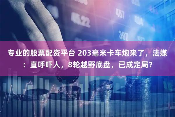 专业的股票配资平台 203毫米卡车炮来了,法媒:直呼吓人,8轮越野底盘,已成定局?