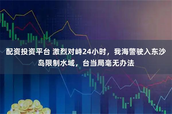 配资投资平台 激烈对峙24小时，我海警驶入东沙岛限制水域，台当局毫无办法
