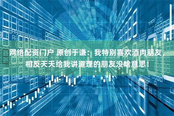 网络配资门户 原创于谦:我特别喜欢酒肉朋友,相反天天给我讲道理的朋友没啥意思!
