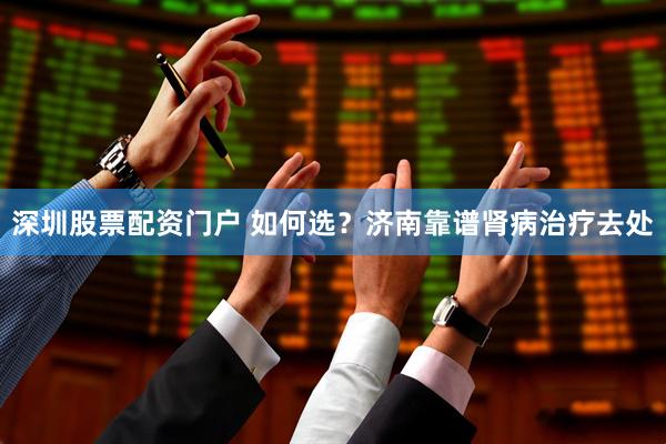 深圳股票配资门户 如何选？济南靠谱肾病治疗去处