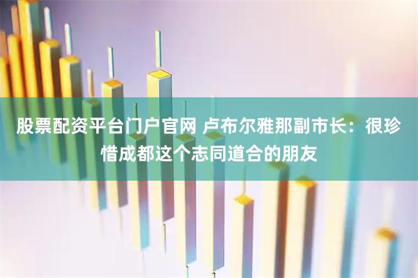 股票配资平台门户官网 卢布尔雅那副市长：很珍惜成都这个志同道合的朋友