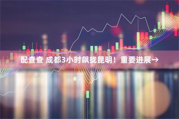 配查查 成都3小时飙拢昆明！重要进展→