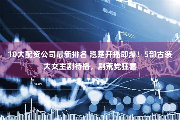 10大配资公司最新排名 翘楚开播即爆！5部古装大女主剧待播，剧荒党狂喜