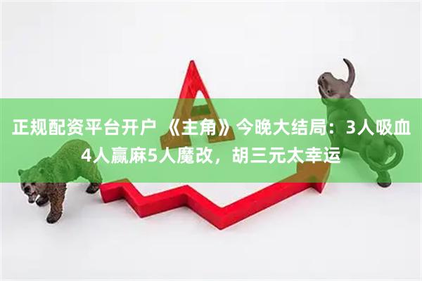 正规配资平台开户 《主角》今晚大结局：3人吸血4人赢麻5人魔改，胡三元太幸运