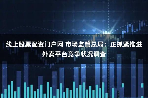 线上股票配资门户网 市场监管总局：正抓紧推进外卖平台竞争状况调查