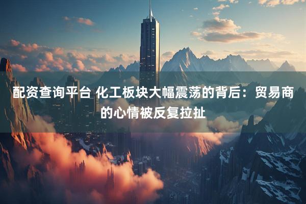 配资查询平台 化工板块大幅震荡的背后：贸易商的心情被反复拉扯