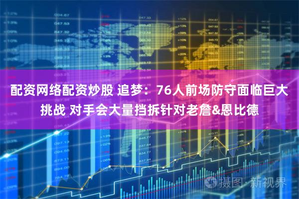 配资网络配资炒股 追梦：76人前场防守面临巨大挑战 对手会大量挡拆针对老詹&恩比德