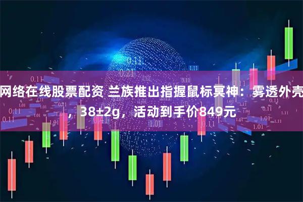 网络在线股票配资 兰族推出指握鼠标冥神：雾透外壳，38±2g，活动到手价849元