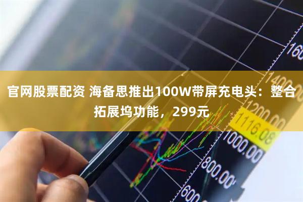 官网股票配资 海备思推出100W带屏充电头：整合拓展坞功能，299元