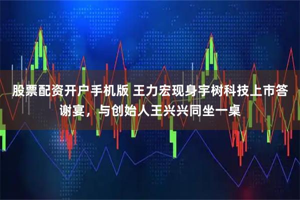 股票配资开户手机版 王力宏现身宇树科技上市答谢宴，与创始人王兴兴同坐一桌
